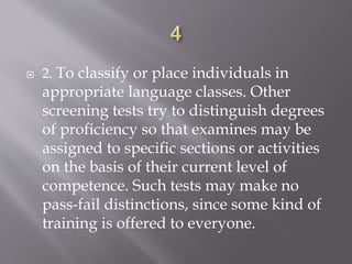  2. To classify or place individuals in
appropriate language classes. Other
screening tests try to distinguish degrees
of proficiency so that examines may be
assigned to specific sections or activities
on the basis of their current level of
competence. Such tests may make no
pass-fail distinctions, since some kind of
training is offered to everyone.
 