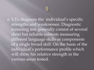  3.To diagnose the individual’s specific
strengths and weaknesses. Diagnostic
screening test generally consist of several
short but reliable subtests measuring
different language skills or components
of a single broad skill. On the basis of the
individual’s performance profile which
will show his relative strength in the
various areas tested.
 