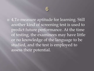  4.To measure aptitude for learning. Still
another kind of screening test is used to
predict future performance. At the time
of testing, the examinees may have little
or no knowledge of the language to be
studied, and the test is employed to
assess their potential.
 