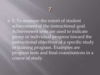 5. To measure the extent of student
achievement of the instructional goal.
Achievement tests are used to indicate
group or individual progress toward the
instructional objectives of a specific study
or training program. Examples are
progress tests and final examinations in a
course of study.
 