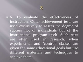  6. To evaluate the effectiveness of
instruction. Other achievement tests are
used exclusively to assess the degree of
success not of individuals but of the
instructional program itself. Such tests
are often used in research, when
experimental and ‘control’ classes are
given the same educational goals but use
different materials and techniques to
achieve them.
 