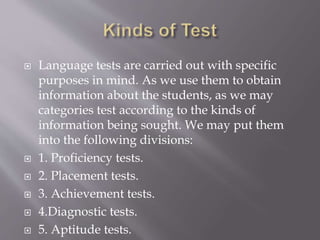  Language tests are carried out with specific
purposes in mind. As we use them to obtain
information about the students, as we may
categories test according to the kinds of
information being sought. We may put them
into the following divisions:
 1. Proficiency tests.
 2. Placement tests.
 3. Achievement tests.
 4.Diagnostic tests.
 5. Aptitude tests.
 