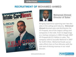 www.pureminutes.com
RECRUITMENT OF MOHAMED AHMED
STRATEGIC
Bringing experience spanning over two dec
ades in the calling card industry, Mohamed
Ahmed directed sales and distribution for
STI Prepaid, one of the largest calling card
companies in the USA. From its beginnings
as a startup company in 2001 through 2007
STI Prepaid did $1.9 billion in sales. The
company sold to Leucadia National in 2007
for $120 million. Mohamed heads up our
sales efforts here at Pure Minutes with the
sole task of driving revenue in our retail
division.
Mohamed Ahmed
Director of Sales
 