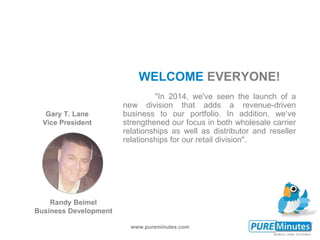www.pureminutes.com
"In 2014, we've seen the launch of a
new division that adds a revenue-driven
business to our portfolio. In addition, we‘ve
strengthened our focus in both wholesale carrier
relationships as well as distributor and reseller
relationships for our retail division".
WELCOME EVERYONE!
Gary T. Lane
Vice President
Randy Beimel
Business Development
 