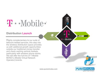 www.pureminutes.com
Distribution Launch
Highly complementary to our suite of
telecom-related services, this step into
the wireless distribution space provides
us with additional growth opportunities
outside our traditional money transfer
and check cashing vertical markets,
particularly with wireless phone stores.
We will offer the full line of T-Mobile
MVNO’s (Mobile Virtual Network
Operator) brands.
 
