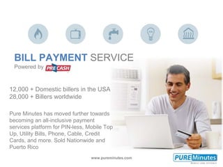 www.pureminutes.com
12,000 + Domestic billers in the USA
28,000 + Billers worldwide
Pure Minutes has moved further towards
becoming an all-inclusive payment
services platform for PIN-less, Mobile Top
Up, Utility Bills, Phone, Cable, Credit
Cards, and more. Sold Nationwide and
Puerto Rico
BILL PAYMENT SERVICE
Powered by
 
