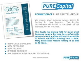 www.pureminutes.com
FORMATION OF PURE CAPITAL GROUP
We provide small business owners access to
funding for their business. The funding
requirements are based on the health of the
business, not the individual.
This levels the playing field for many small
business owners that may have unfavorable
personal credit profiles making it impossible
to receive traditional funding from a bank.
Many businesses receive funding in as little
as 48 hours.■ REINFORCE BRANDING
■ NEW RETAILERS
■ NEW PROFITS
■ DIVERSE SERVICES
■ STRENGTHEN RETAILER RELATIONSHIPS
 