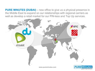www.pureminutes.com
PURE MINUTES (DUBAI) – new office to give us a physical presence in
the Middle East to expand on our relationships with regional carriers as
well as develop a retail market for our PIN-less and Top Up services.
 