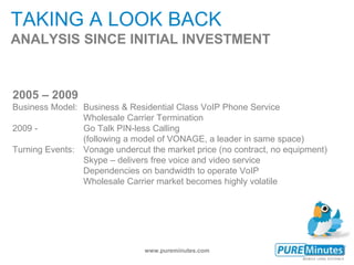 www.pureminutes.com
TAKING A LOOK BACK
ANALYSIS SINCE INITIAL INVESTMENT
2005 – 2009
Business Model: Business & Residential Class VoIP Phone Service
Wholesale Carrier Termination
2009 - Go Talk PIN-less Calling
(following a model of VONAGE, a leader in same space)
Turning Events: Vonage undercut the market price (no contract, no equipment)
Skype – delivers free voice and video service
Dependencies on bandwidth to operate VoIP
Wholesale Carrier market becomes highly volatile
 