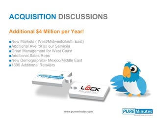 www.pureminutes.com
ACQUISITION DISCUSSIONS
■New Markets ( West/Midwest/South East)
■Additional Ave for all our Services
■Great Management for West Coast
■Additional Sales Reps
■New Demographics- Mexico/Middle East
■1800 Additional Retailers
Additional $4 Million per Year!
 