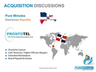 www.pureminutes.com
Pure Minutes
Dominican Republic
■ ProntoTel License
■ CLEC Revenue / Higher PIN-less Margins
■ Extended Marketplace
■ Brand Popularity Known
ACQUISITION DISCUSSIONS
PRONTOTEL
D.R. Pronto Telecommunications Corp.
 