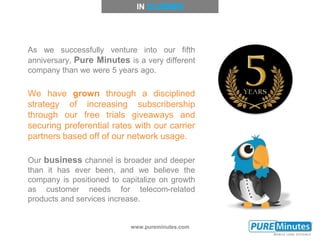 www.pureminutes.com
As we successfully venture into our fifth
anniversary, Pure Minutes is a very different
company than we were 5 years ago.
We have grown through a disciplined
strategy of increasing subscribership
through our free trials giveaways and
securing preferential rates with our carrier
partners based off of our network usage.
Our business channel is broader and deeper
than it has ever been, and we believe the
company is positioned to capitalize on growth
as customer needs for telecom-related
products and services increase.
IN
 