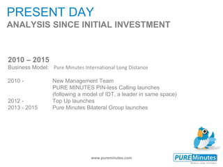 www.pureminutes.com
PRESENT DAY
ANALYSIS SINCE INITIAL INVESTMENT
2010 – 2015
Business Model: Pure Minutes International Long Distance
2010 - New Management Team
PURE MINUTES PIN-less Calling launches
(following a model of IDT, a leader in same space)
2012 - Top Up launches
2013 - 2015 Pure Minutes Bilateral Group launches
 