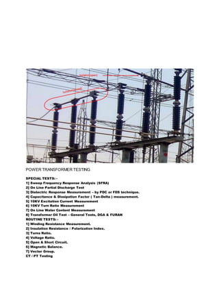 POWER TRANSFORMER TESTING
SPECIAL TESTS: -
1] Sweep Frequency Response Analysis (SFRA)
2] On Line Partial Discharge Test
3] Dielectric Response Measurement – by PDC or FDS technique.
4] Capacitance & Dissipation Factor ( Tan-Delta ) measurement.
5] 10KV Excitation Current Measurement
6] 10KV Turn Ratio Measurement
7] On Line Water Content Measurement
8] Transformer Oil Test – General Tests, DGA & FURAN
ROUTINE TESTS: -
1] Winding Resistance Measurement.
2] Insulation Resistance / Polarization Index.
3] Turns Ratio.
4] Voltage Ratio.
5] Open & Short Circuit.
6] Magnetic Balance.
7] Vector Group.
CT / PT Testing
 