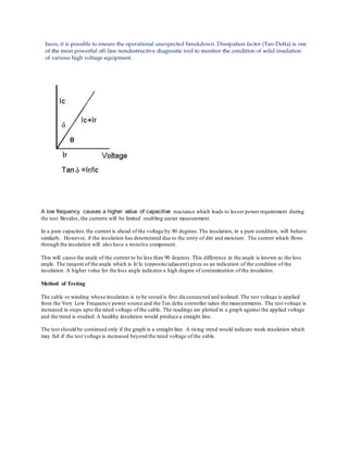 A low frequency causes a higher value of capacitive reactance which leads to lesser power requirement during
the test.Besides, the currents will be limited enabling easier measurement.
In a pure capacitor, the current is ahead of the voltage by 90 degrees.The insulation, in a pure condition, will behave
similarly. However, if the insulation has deteriorated due to the entry of dirt and moisture. The current which flows
through the insulation will also have a resistive component.
This will cause the angle of the current to be less than 90 degrees. This difference in the angle is known as the loss
angle. The tangent of the angle which is Ir/Ic (opposite/adjacent)gives us an indication of the condition of the
insulation. A higher value for the loss angle indicates a high degree of contamination of the insulation.
Method of Testing
The cable or winding whose insulation is to be tested is first disconnected and isolated. The test voltage is applied
from the Very Low Frequency power source and the Tan delta controller takes the measurements. The test voltage is
increased in steps upto the rated voltage of the cable. The readings are plotted in a graph against the applied voltage
and the trend is studied.A healthy insulation would produce a straight line.
The test should be continued only if the graph is a straight line. A rising trend would indicate weak insulation which
may fail if the test voltage is increased beyond the rated voltage of the cable.
 