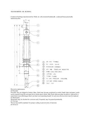 TRANSFORMER OIL BUSHING
Condenserbushings manufactured by TELK arc self contained hemlctically scaled and hence practically
maintenancefree.
Preventive maintenance
(I) Porcelain
Porcelain may get chipped or broken. Glaze finish may become roughened or eroded. Small chips and minor cracks
can be repaired using M-seal repair kit to obtain glossy finish. Ifthc body ufthe procelain insulator is affected by a
crack there is possible danger that it can lead to an operating hazard. In such cases the insu lator must be replaced.
(2) Metal parts.
Metal parts may be checked for corrosion and, if required, may be painted periodically.
(3) Test tap.
The test tap shall be examined for proper scaling to prevent entry of moisture.
(4) Oil level
 