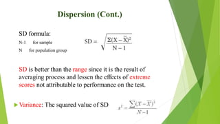 Dispersion (Cont.)
SD formula:
N-1 for sample
N for population group
SD is better than the range since it is the result of
averaging process and lessen the effects of extreme
scores not attributable to performance on the test.
Variance: The squared value of SD
 