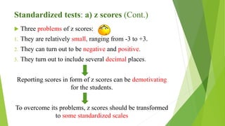 Standardized tests: a) z scores (Cont.)
 Three problems of z scores:
1. They are relatively small, ranging from -3 to +3.
2. They can turn out to be negative and positive.
3. They turn out to include several decimal places.
Reporting scores in form of z scores can be demotivating
for the students.
To overcome its problems, z scores should be transformed
to some standardized scales
 