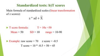 Standardized tests: b)T scores
Main formula of standardized scales (linear transformation
of z scores):
 T score formula: T = 10z +50
Mean = 50 SD = 10 range = 10-90
 Example: raw score = 70 z score = -0.5
T score = 10 * -0.5 + 50 = 45
 