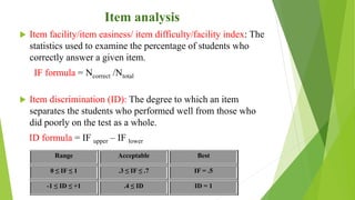 Item analysis
 Item facility/item easiness/ item difficulty/facility index: The
statistics used to examine the percentage of students who
correctly answer a given item.
IF formula = Ncorrect /Ntotal
 Item discrimination (ID): The degree to which an item
separates the students who performed well from those who
did poorly on the test as a whole.
ID formula = IF upper – IF lower
Range Acceptable Best
0 ≤ IF ≤ 1 .3 ≤ IF ≤ .7 IF = .5
-1 ≤ ID ≤ +1 .4 ≤ ID ID = 1
 