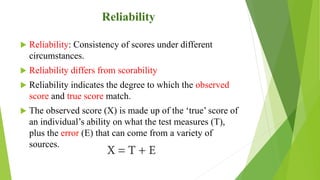 Reliability
 Reliability: Consistency of scores under different
circumstances.
 Reliability differs from scorability
 Reliability indicates the degree to which the observed
score and true score match.
 The observed score (X) is made up of the ‘true’ score of
an individual’s ability on what the test measures (T),
plus the error (E) that can come from a variety of
sources.
 