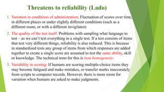 Threatens to reliability (Lado)
1. Variation in conditions of administration: Fluctuation of scores over time,
in different places or under slightly different conditions (such as a
different room, or with a different invigilator)
2. The quality of the test itself: Problems with sampling what language to
test – as we can’t test everything in a single test. If a test consists of items
that test very different things, reliability is also reduced. This is because
in standardised tests any group of items from which responses are added
together to create a single score are assumed to test the same ability, skill
or knowledge. The technical term for this is item homogeneity.
3. Variability in scoring: If humans are scoring multiple-choice items they
may become fatigued and make mistakes, or transfer marks inaccurately
from scripts to computer records. However, there is more room for
variation when humans are asked to make judgments.
 