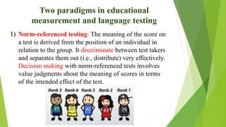 Two paradigms in educational
measurement and language testing
1) Norm-referenced testing: The meaning of the score on
a test is derived from the position of an individual in
relation to the group. It discriminate between test takers
and separates them out (i.e., distribute) very effectively.
Decision making with norm-referenced tests involves
value judgments about the meaning of scores in terms
of the intended effect of the test.
 