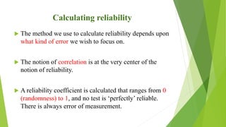 Calculating reliability
 The method we use to calculate reliability depends upon
what kind of error we wish to focus on.
 The notion of correlation is at the very center of the
notion of reliability.
 A reliability coefficient is calculated that ranges from 0
(randomness) to 1, and no test is ‘perfectly’ reliable.
There is always error of measurement.
 