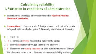 Calculating reliability
1. Variation in conditions of administration
 The statistical technique of correlation used is Pearson Product
Moment Correlation.
 Assumptions: 1. Interval scale, 2. Independence: each pair of scores is
independent from all other pairs, 3. Normally distributed, 4. Linearity
 -1 ≤ r ≤ +1:
1. –1 : There is an inverse relationship between the scores
2. 0 : There is no relation between the two sets of scores
3. 1 : The scores are exactly the same on both administrations of the test.
The closer the result is to 1, the more test–retest reliability we have
 