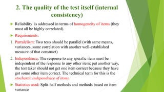 2. The quality of the test itself (internal
consistency)
 Reliability is addressed in terms of homogeneity of items (they
must all be highly correlated).
 Requirements:
1. Parralelism: Two tests should be parallel (with same means,
variances, same correlation with another well-established
measure of that construct)
2. Independence: The response to any specific item must be
independent of the response to any other item; put another way,
the test taker should not get one item correct because they have
got some other item correct. The technical term for this is the
stochastic independence of items.
 Statistics used: Split-half methods and methods based on item
variance
 
