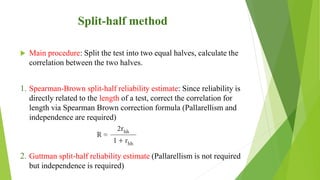 Split-half method
 Main procedure: Split the test into two equal halves, calculate the
correlation between the two halves.
1. Spearman-Brown split-half reliability estimate: Since reliability is
directly related to the length of a test, correct the correlation for
length via Spearman Brown correction formula (Pallarellism and
independence are required)
2. Guttman split-half reliability estimate (Pallarellism is not required
but independence is required)
 