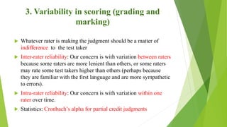 3. Variability in scoring (grading and
marking)
 Whatever rater is making the judgment should be a matter of
indifference to the test taker
 Inter-rater reliability: Our concern is with variation between raters
because some raters are more lenient than others, or some raters
may rate some test takers higher than others (perhaps because
they are familiar with the first language and are more sympathetic
to errors).
 Intra-rater reliability: Our concern is with variation within one
rater over time.
 Statistics: Cronbach’s alpha for partial credit judgments
 