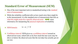 Standard Error of Measurement (SEM)
 One of the most important tools in standardised testing is the standard
error of measurement.
 While the reliability coefficient tells us how much error there might be
in the measurement, it is the standard error of measurement that tells us
what this might mean for a specific observed score more
informative for interpreting the practical implication of reliability
 SEM formula:
 Confidence interval: SEM gives us a confidence interval around an
observed test score, which tells us by how much the true score may be
above or below the observed score that the test taker has actually got on
our test.
 