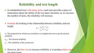Reliability and test length
 In standardised tests with many items, each item provides a piece of
information about the ability of the test taker, therefore, as we increase
the number of items, the reliability will increase.
 Formula for looking at the relationship between reliability and test
length
A: The proportion by which you would have to lengthen the test to get the desired
reliability
rAA : The desired reliability
r11 : The reliability of the current test.
 However, the best way to increase reliability is to produce better items
 