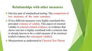 Relationships with other measures
 One key part of standardised testing: The comparison of
two measures of the same construct.
 If two different measures were highly correlated this
provided evidence of validity. This aspect of external
validity is criterion-related evidence, or evidence that
shows one test is highly correlated with a criterion that
is already known to be a valid measure of its construct
(called evidence for convergent validity)
 Measurement as understood in Classical Test Theory
 