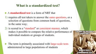 What is a standardized test?
 A standardized test is a form of NRT that
1) requires all test takers to answer the same questions, or a
selection of questions from common bank of questions,
in the same way;
2) is scored in a “standard” or consistent manner, which
makes it possible to compare the relative performance of
individual students or groups of students.
 The term is primarily associated with large-scale tests
administered to large populations of students
 