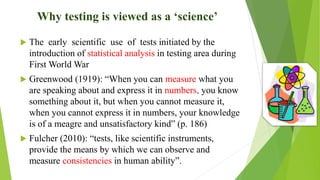 Why testing is viewed as a ‘science’
 The early scientific use of tests initiated by the
introduction of statistical analysis in testing area during
First World War
 Greenwood (1919): “When you can measure what you
are speaking about and express it in numbers, you know
something about it, but when you cannot measure it,
when you cannot express it in numbers, your knowledge
is of a meagre and unsatisfactory kind” (p. 186)
 Fulcher (2010): “tests, like scientific instruments,
provide the means by which we can observe and
measure consistencies in human ability”.
 