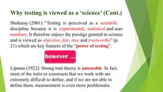 Why testing is viewed as a ‘science’ (Cont.)
Shohamy (2001): “Testing is perceived as a scientific
discipline because it is experimental, statistical and uses
numbers. It therefore enjoys the prestige granted to science
and is viewed as objective, fair, true and trustworthy” (p.
21) which are key features of the “power of testing”.
Lipman (1922): Strong trait theory is untenable. In fact,
most of the traits or constructs that we work with are
extremely difficult to define, and if we are not able to
define them, measurement is even more problematic.
 
