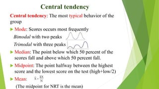 Central tendency
Central tendency: The most typical behavior of the
group
 Mode: Scores occurs most frequently
Bimodal with two peaks
Trimodal with three peaks
 Median: The point below which 50 percent of the
scores fall and above which 50 percent fall.
 Midpoint: The point halfway between the highest
score and the lowest score on the test (high+low/2)
 Mean:
(The midpoint for NRT is the mean)
 