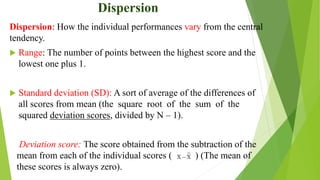 Dispersion
Dispersion: How the individual performances vary from the central
tendency.
 Range: The number of points between the highest score and the
lowest one plus 1.
 Standard deviation (SD): A sort of average of the differences of
all scores from mean (the square root of the sum of the
squared deviation scores, divided by N – 1).
Deviation score: The score obtained from the subtraction of the
mean from each of the individual scores ( ) (The mean of
these scores is always zero).
 