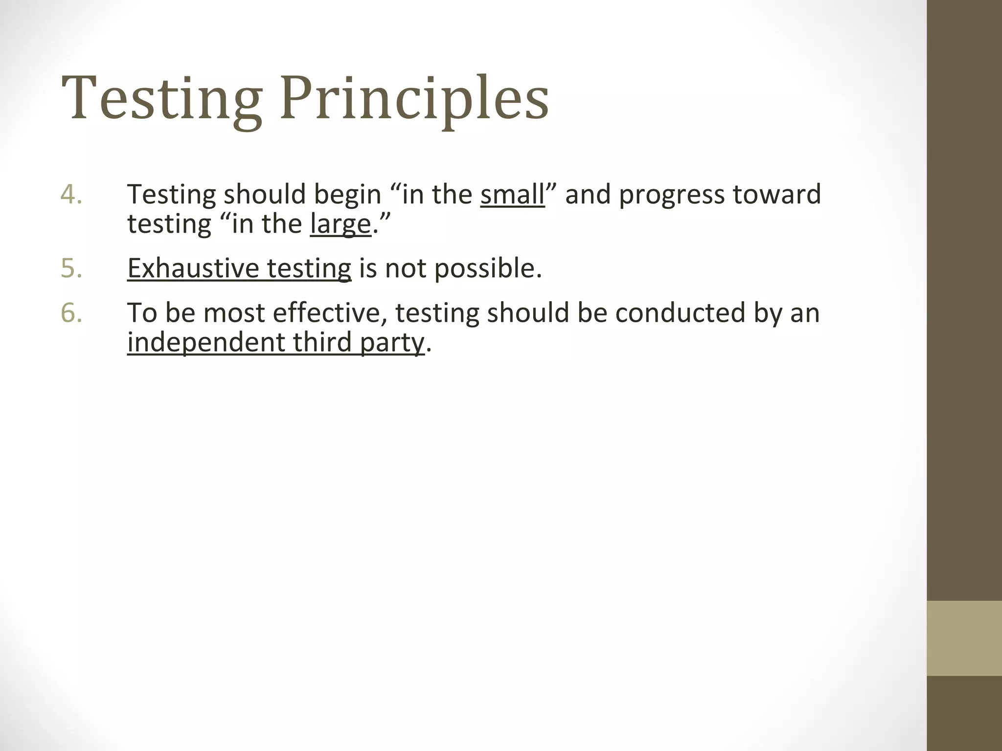 Testing Principles
4. Testing should begin “in the small” and progress toward
testing “in the large.”
5. Exhaustive testing is not possible.
6. To be most effective, testing should be conducted by an
independent third party.
 
