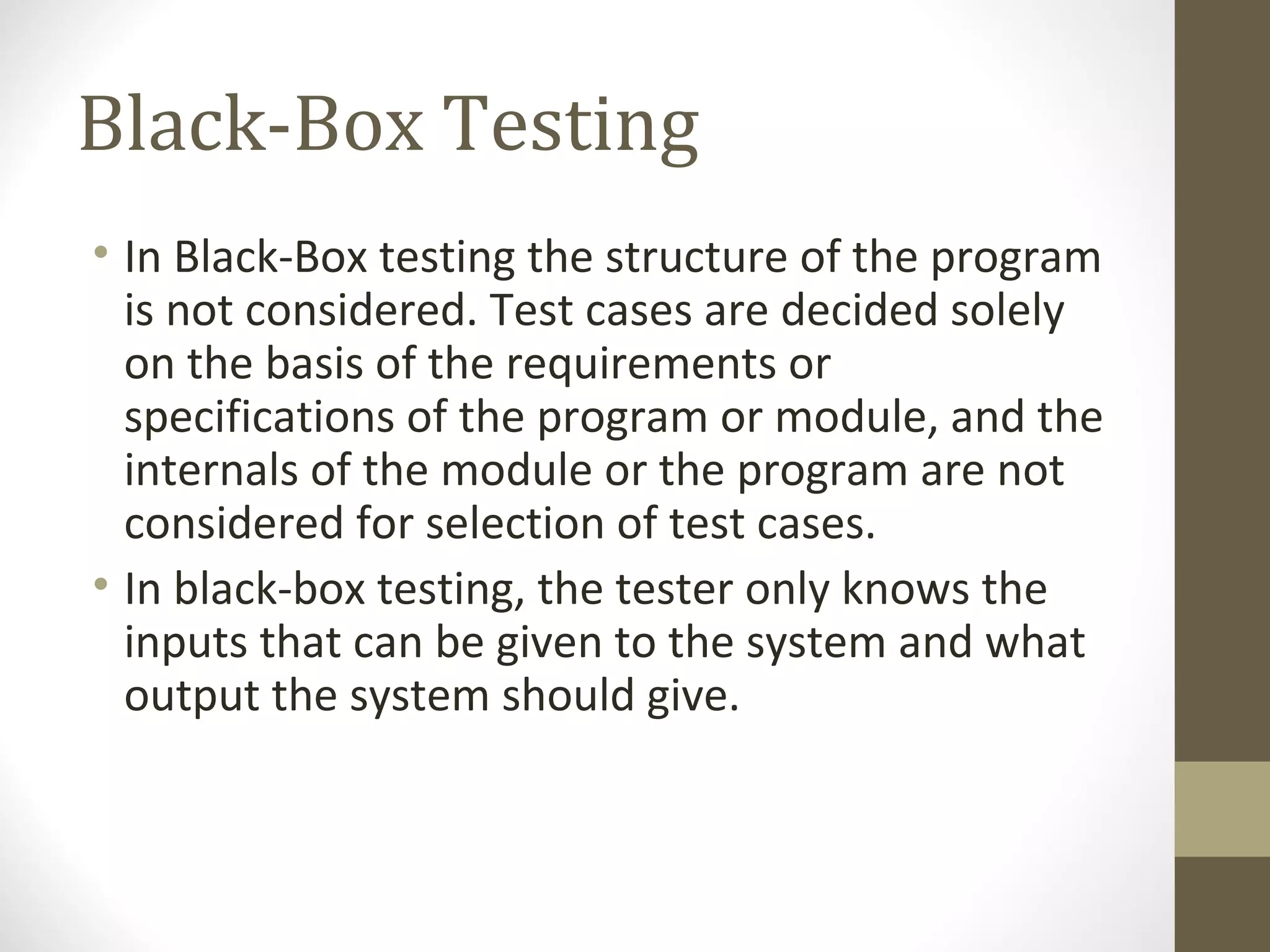 Black-Box Testing
• In Black-Box testing the structure of the program
is not considered. Test cases are decided solely
on the basis of the requirements or
specifications of the program or module, and the
internals of the module or the program are not
considered for selection of test cases.
• In black-box testing, the tester only knows the
inputs that can be given to the system and what
output the system should give.
 