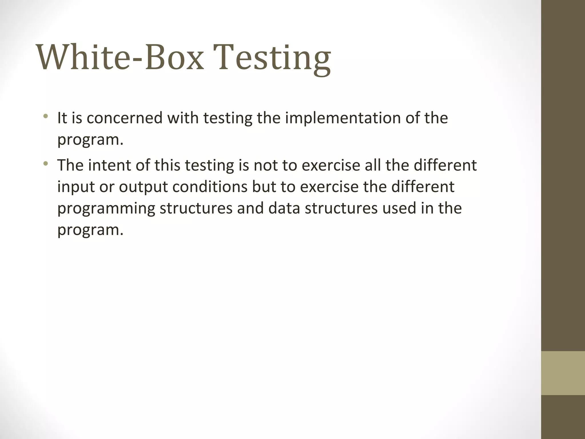 White-Box Testing
• It is concerned with testing the implementation of the
program.
• The intent of this testing is not to exercise all the different
input or output conditions but to exercise the different
programming structures and data structures used in the
program.
 