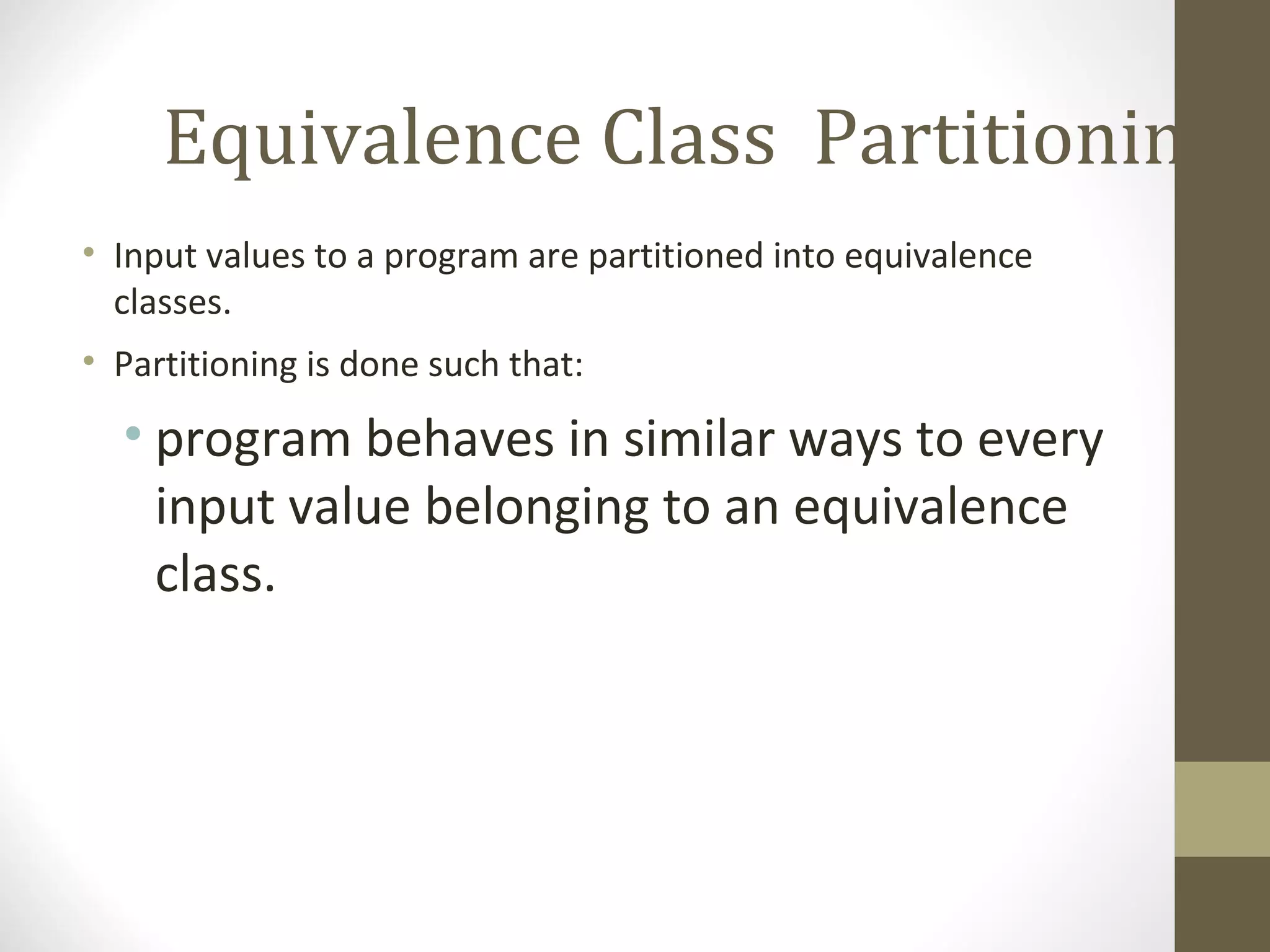 Equivalence Class Partitioning
• Input values to a program are partitioned into equivalence
classes.
• Partitioning is done such that:
• program behaves in similar ways to every
input value belonging to an equivalence
class.
 