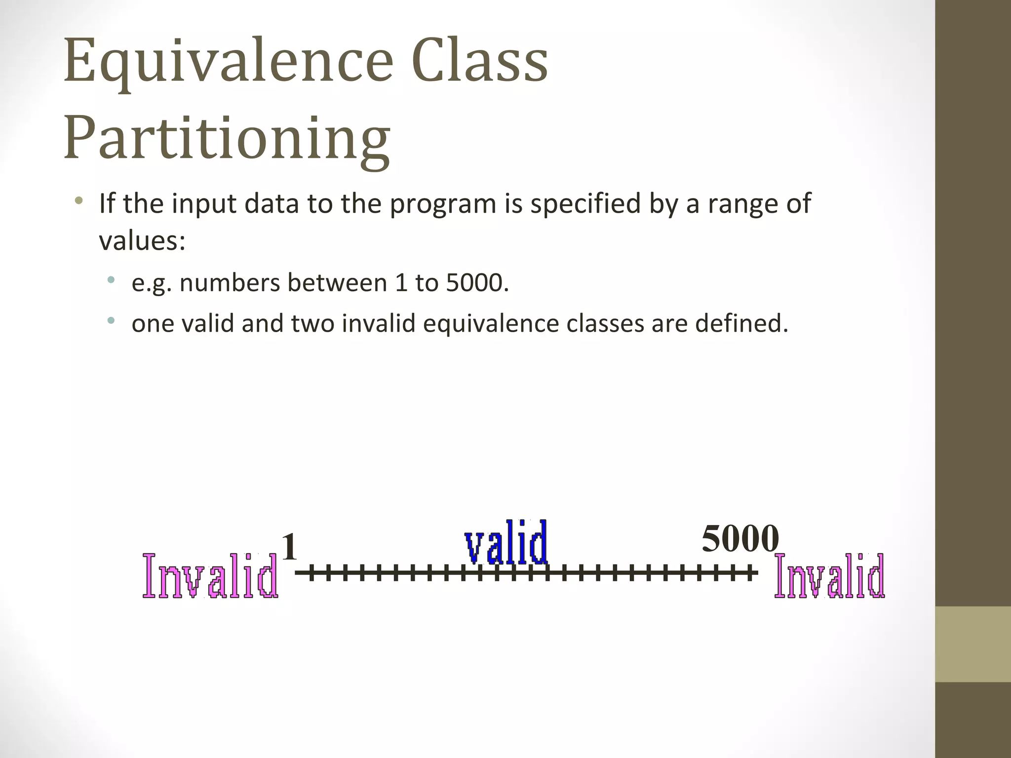 Equivalence Class
Partitioning
• If the input data to the program is specified by a range of
values:
• e.g. numbers between 1 to 5000.
• one valid and two invalid equivalence classes are defined.
1 5000
 