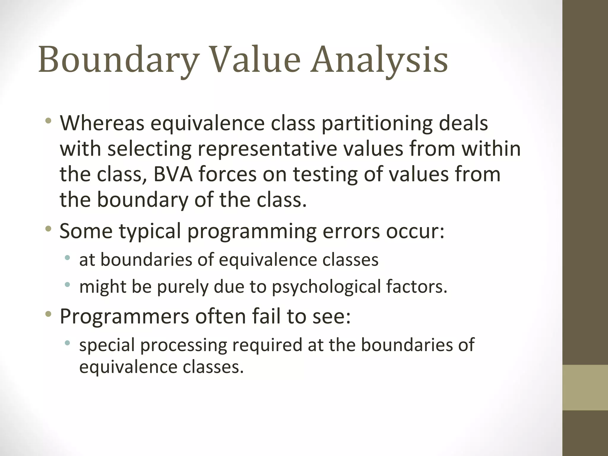 Boundary Value Analysis
• Whereas equivalence class partitioning deals
with selecting representative values from within
the class, BVA forces on testing of values from
the boundary of the class.
• Some typical programming errors occur:
• at boundaries of equivalence classes
• might be purely due to psychological factors.
• Programmers often fail to see:
• special processing required at the boundaries of
equivalence classes.
 