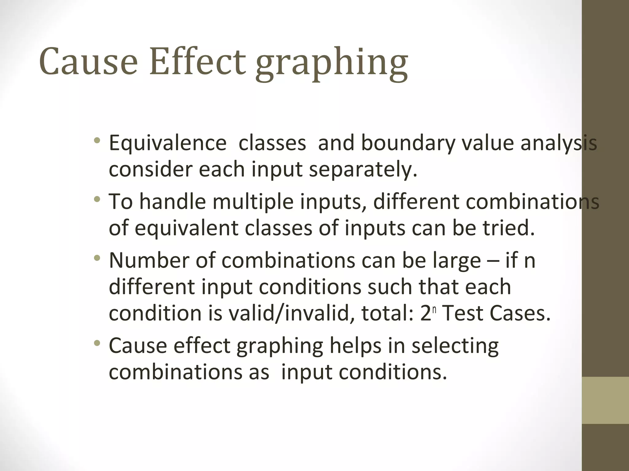 Cause Effect graphing
• Equivalence classes and boundary value analysis
consider each input separately.
• To handle multiple inputs, different combinations
of equivalent classes of inputs can be tried.
• Number of combinations can be large – if n
different input conditions such that each
condition is valid/invalid, total: 2n
Test Cases.
• Cause effect graphing helps in selecting
combinations as input conditions.
 