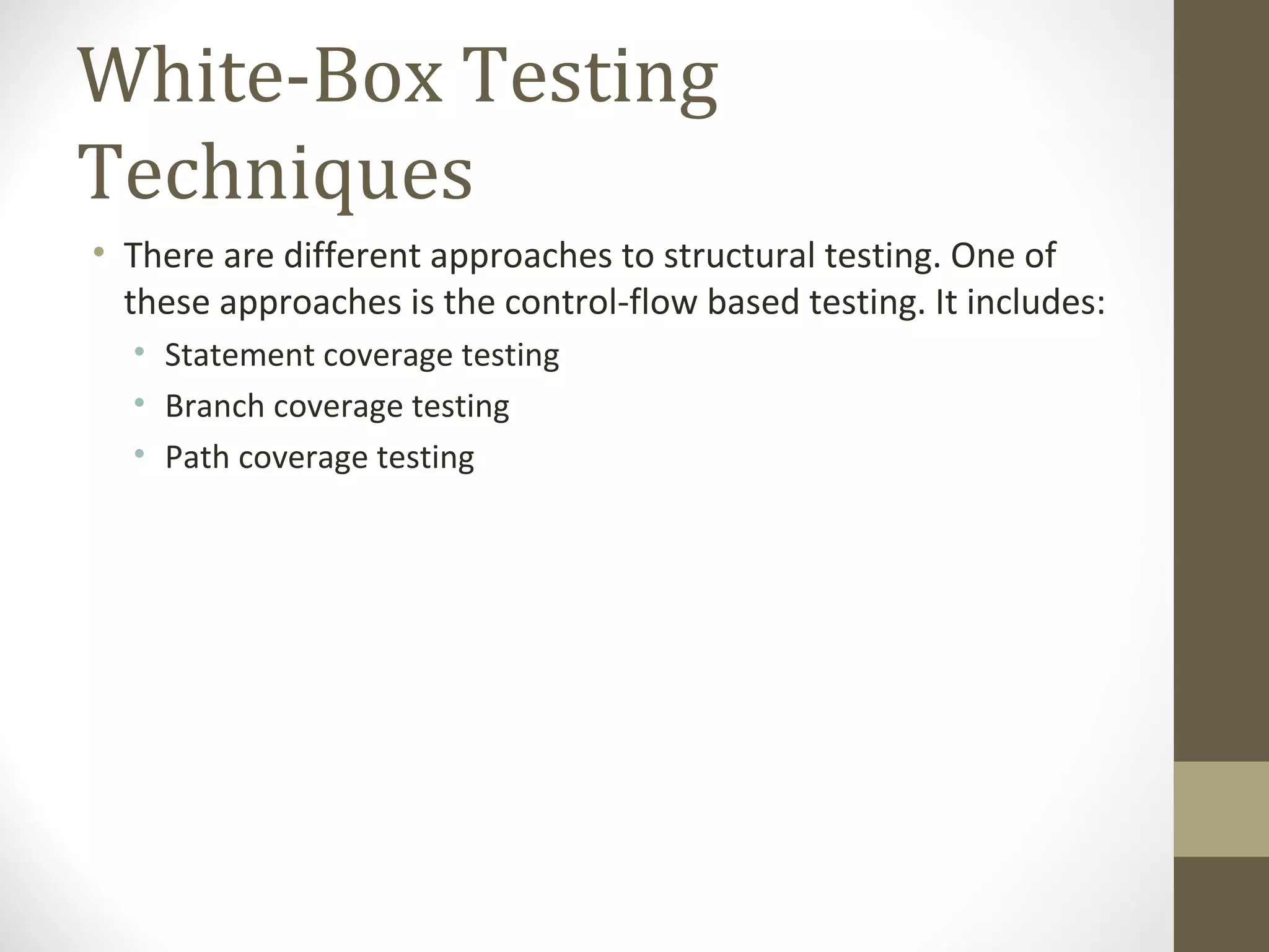 White-Box Testing
Techniques
• There are different approaches to structural testing. One of
these approaches is the control-flow based testing. It includes:
• Statement coverage testing
• Branch coverage testing
• Path coverage testing
 