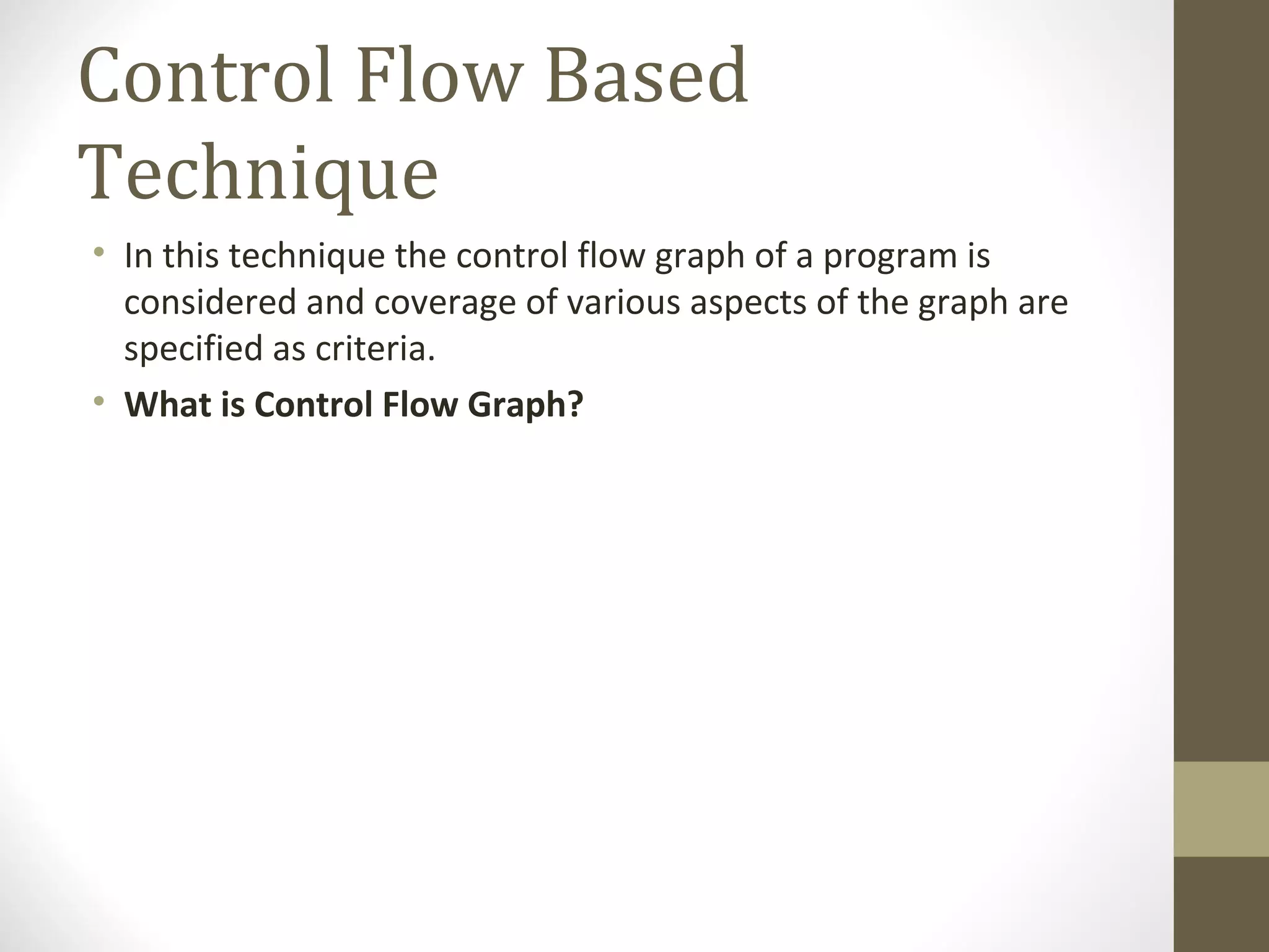 Control Flow Based
Technique
• In this technique the control flow graph of a program is
considered and coverage of various aspects of the graph are
specified as criteria.
• What is Control Flow Graph?
 