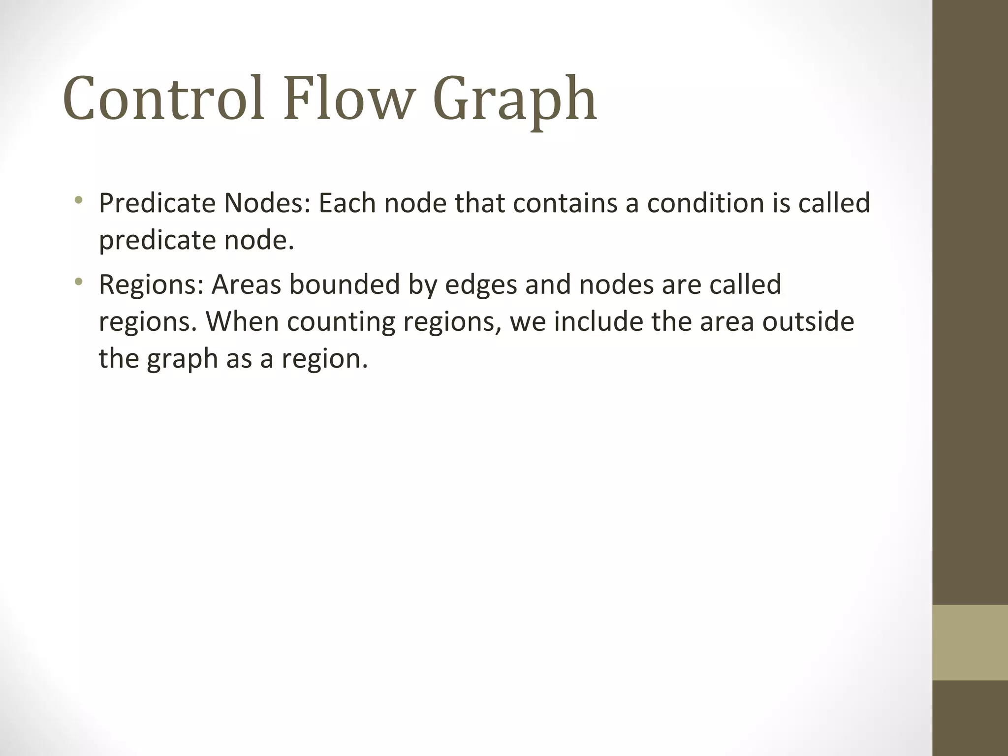 Control Flow Graph
• Predicate Nodes: Each node that contains a condition is called
predicate node.
• Regions: Areas bounded by edges and nodes are called
regions. When counting regions, we include the area outside
the graph as a region.
 